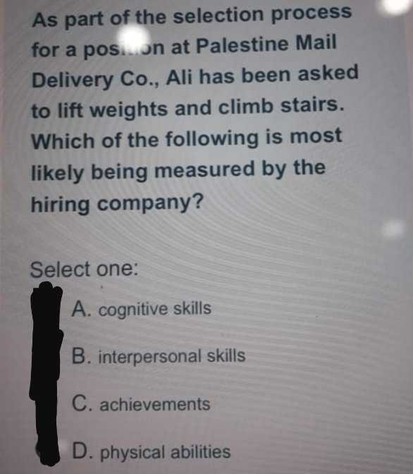 As part of the selection process
for a pos.n at Palestine Mail
Delivery Co., Ali has been asked
to lift weights and climb stairs.
Which of the following is most
likely being measured by the
hiring company?
Select one:
A. cognitive skills
B. interpersonal skills
C. achievements
D. physical abilities

