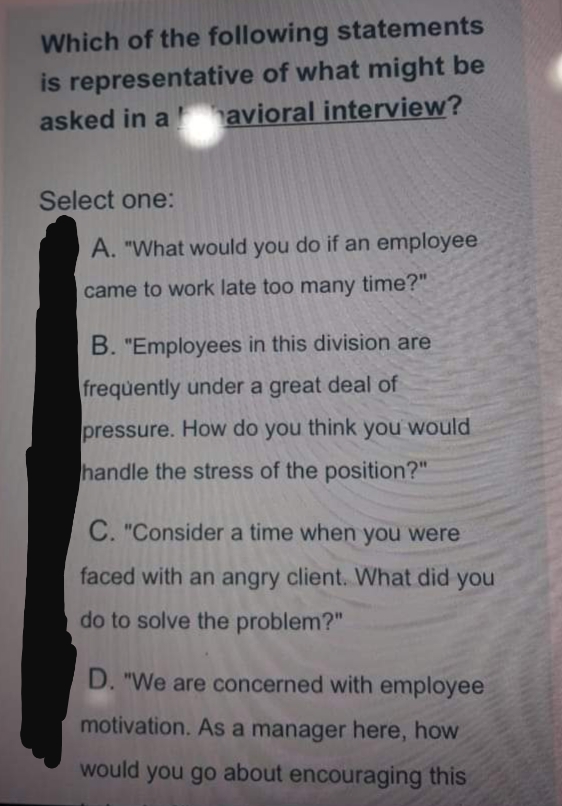 Which of the following statements
is representative of what might be
avioral interview?
asked in a
Select one:
A. "What would you do if an employee
came to work late too many time?"
B. "Employees in this division are
frequently under a great deal of
pressure. How do you think you would
handle the stress of the position?"
C. "Consider a time when you were
faced with an angry client. What did you
do to solve the problem?"
D. "We are concerned with employee
motivation. As a manager here, how
would you go about encouraging this
