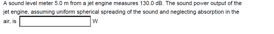 A sound level meter 5.0 m from a jet engine measures 130.0 dB. The sound power output of the
jet engine, assuming uniform spherical spreading of the sound and neglecting absorption in the
air, is
W
