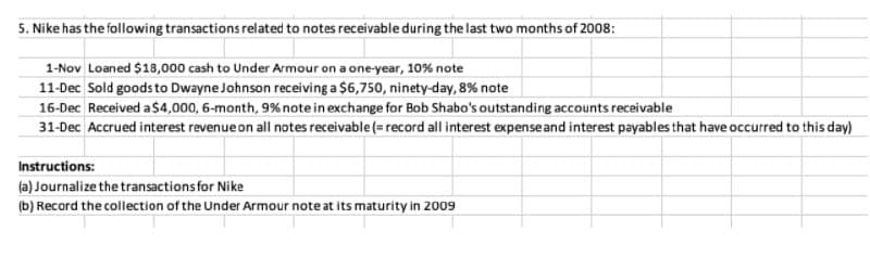 5. Nike has the following transactions related to notes receivable during the last two months of 2008:
1-Nov Loaned $18,000 cash to Under Armour on a one-year, 10% note
11-Dec Sold goods to Dwayne Johnson receiving a $6,750, ninety-day, 8% note
16-Dec Received a $4,000, 6-month, 9% noteinexchange for Bob Shabo's outstanding accounts receivable
31-Dec Accrued interest revenue on all notes receivable (= record all interest expenseand interest payables that have occurred to this day)
Instructions:
(a) Journalize the transactions for Nike
(b) Record the collection of the Under Armour note at its maturity in 2009
