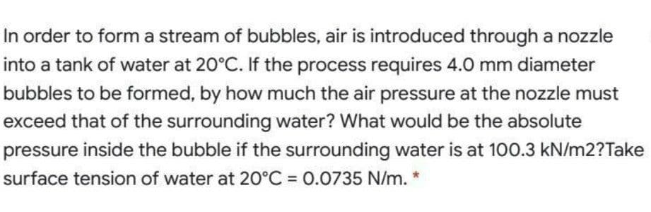 In order to form a stream of bubbles, air is introduced through a nozzle
into a tank of water at 20°C. If the process requires 4.0 mm diameter
bubbles to be formed, by how much the air pressure at the nozzle must
exceed that of the surrounding water? What would be the absolute
pressure inside the bubble if the surrounding water is at 100.3 kN/m2?Take
surface tension of water at 20°C = 0.0735 N/m.
