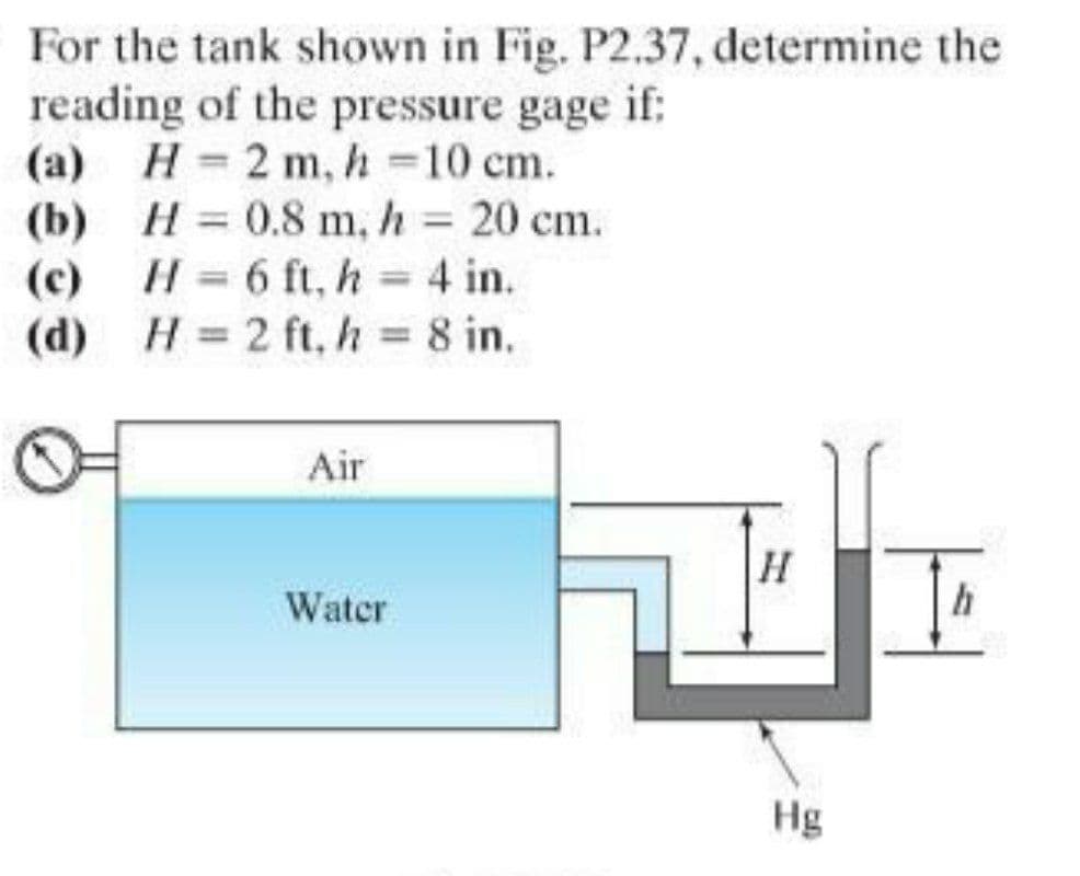 For the tank shown in Fig. P2.37, determine the
reading of the pressure gage if:
(a) H 2 m, h 10 cm.
(b) H = 0.8 m, h = 20 cm.
(c) H= 6 ft, h = 4 in.
(d) H = 2 ft, h 8 in.
%3D
%3D
%3D
Air
Water
h
Hg
