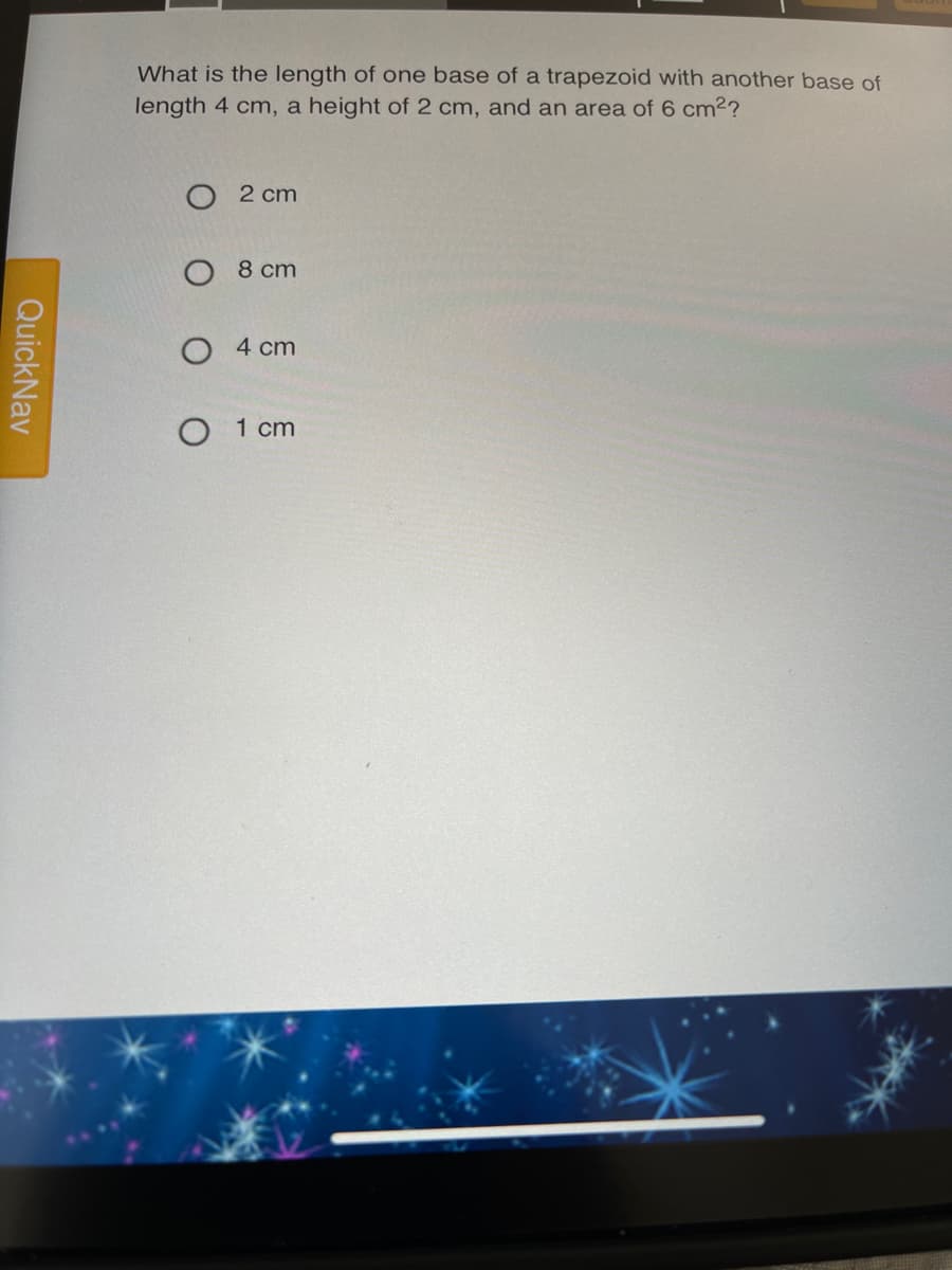 What is the length of one base of a trapezoid with another base of
length 4 cm, a height of 2 cm, and an area of 6 cm2?
O 2 cm
8 cm
O 4 cm
O 1 cm
QuickNav
