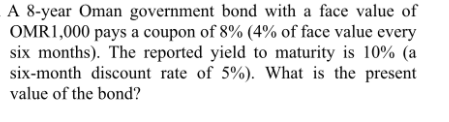 A 8-year Oman government bond with a face value of
OMR1,000 pays a coupon of 8% (4% of face value every
six months). The reported yield to maturity is 10% (a
six-month discount rate of 5%). What is the present
value of the bond?
