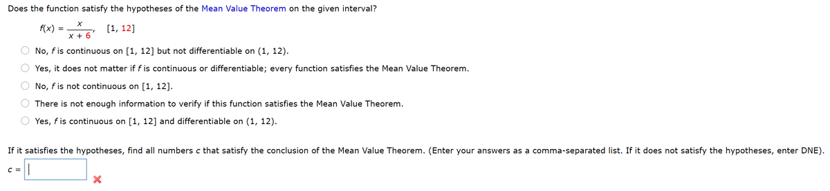 Does the function satisfy the hypotheses of the Mean Value Theorem on the given interval?
f(x) = i6'
[1, 12]
%D
X +
No, f is continuous on [1, 12] but not differentiable on (1, 12).
Yes, it does not matter if f is continuous or differentiable; every function satisfies the Mean Value Theorem.
No, f is not continuous on [1, 12].
There is not enough information to verify if this function satisfies the Mean Value Theorem.
Yes, f is continuous on [1, 12] and differentiable on (1, 12).
If it satisfies the hypotheses, find all numbers c that satisfy the conclusion of the Mean Value Theorem. (Enter your answers as a comma-separated list. If it does not satisfy the hypotheses, enter DNE).
C =
