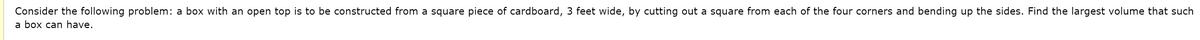 Consider the following problem: a box with an open top is to be constructed from a square piece of cardboard, 3 feet wide, by cutting out a square from each of the four corners and bending up the sides. Find the largest volume that such
a box can have.
