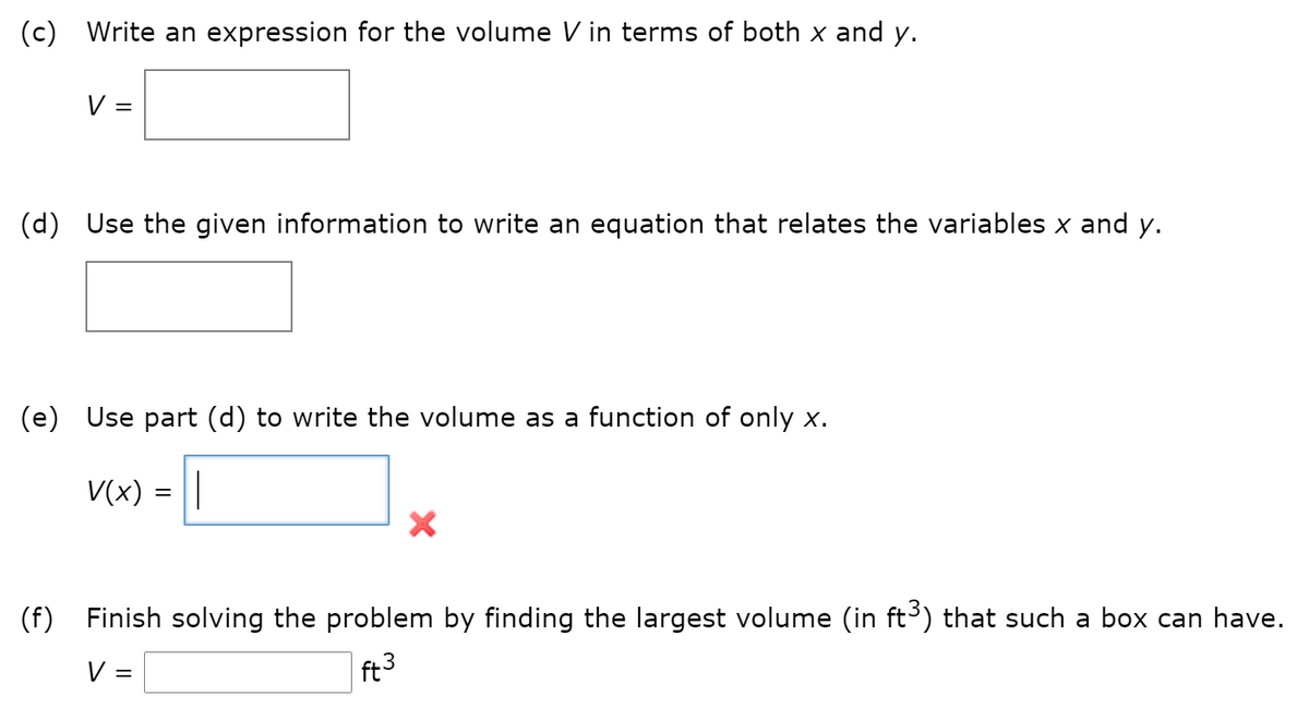 (c) Write an expression for the volume V in terms of both x and y.
V =
(d) Use the given information to write an equation that relates the variables x and y.
(e) Use part (d) to write the
as a function
only x.
lun
V(x) = ||
(f) Finish solving the problem by finding the largest volume (in ft³) that such a box can have.
V =
ft3
