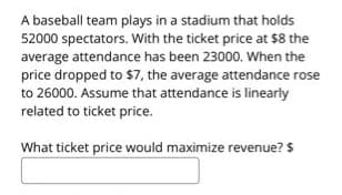 A baseball team plays in a stadium that holds
52000 spectators. With the ticket price at $8 the
average attendance has been 23000. When the
price dropped to $7, the average attendance rose
to 26000. Assume that attendance is linearly
related to ticket price.
What ticket price would maximize revenue? $
