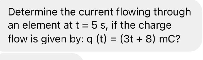 Determine the current flowing through
an element at t = 5 s, if the charge
flow is given by: q (t) = (3t + 8) mC?
