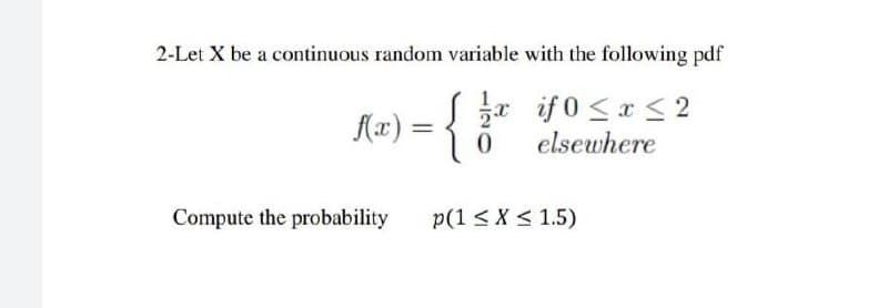 2-Let X be a continuous random variable with the following pdf
{
2* if 0 <x <2
elsewhere
Compute the probability
p(1 < X < 1.5)

