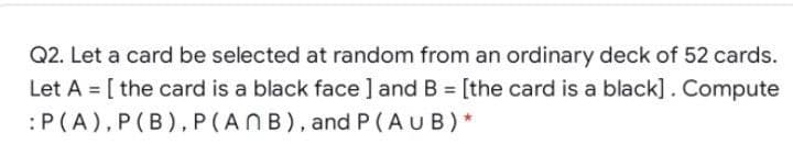 Q2. Let a card be selected at random from an ordinary deck of 52 cards.
Let A = [ the card is a black face ] and B = [the card is a black]. Compute
:P(A),P(B), P(ANB), and P(AUB)*
%3D
