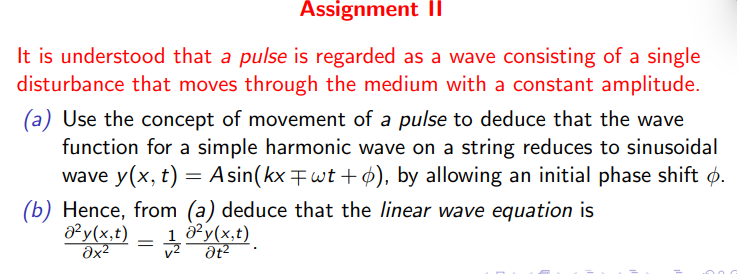 Assignment II
It is understood that a pulse is regarded as a wave consisting of a single
disturbance that moves through the medium with a constant amplitude.
(a) Use the concept of movement of a pulse to deduce that the wave
function for a simple harmonic wave on a string reduces to sinusoidal
wave y(x, t) = Asin(kx‡wt+6), by allowing an initial phase shift p.
(b) Hence, from (a) deduce that the linear wave equation is
a²y(x,t) 1 8² y(x, t).
=
ах2
O