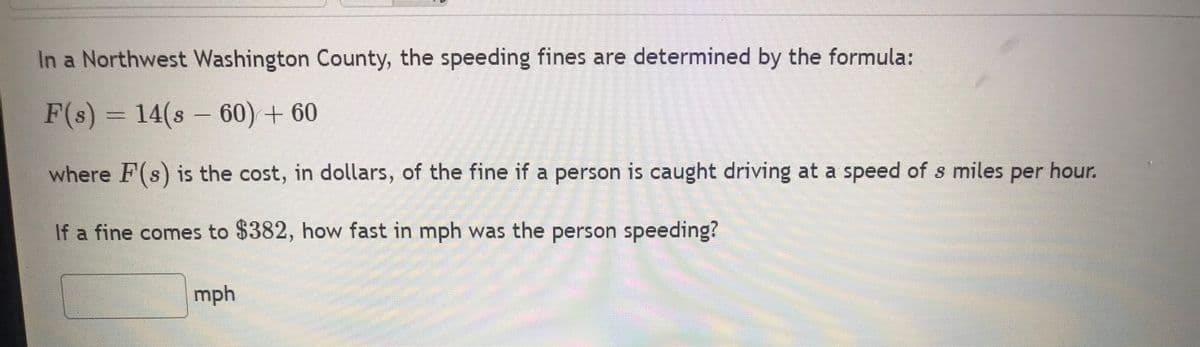In a Northwest Washington County, the speeding fines are determined by the formula:
F(s) = 14(860) +60
where F(s) is the cost, in dollars, of the fine if a person is caught driving at a speed of s miles per hour.
If a fine comes to $382, how fast in mph was the person speeding?
mph