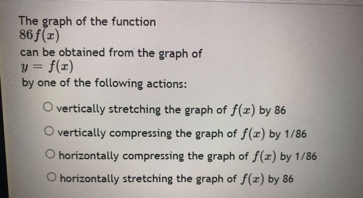 The graph of the function
86 f(x)
can be obtained from the graph of
y = f(x)
by one of the following actions:
O vertically stretching the graph of f(x) by 86
O vertically compressing the graph of ƒ(x) by 1/86
O horizontally compressing the graph of f(x) by 1/86
O horizontally stretching the graph of ƒ(x) by 86