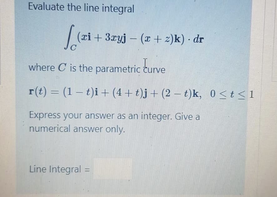 Evaluate the line integral
(ci+ 3xyj – (x + z)k) · dr
where C is the parametric curve
r(t) = (1 – t)i + (4 + t)j + (2 – t)k, 0 <t<1
Express your answer as an integer. Give a
numerical answer only.
Line Integral =
