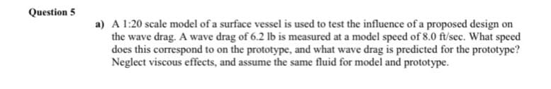 Question 5
a) A 1:20 scale model of a surface vessel is used to test the influence of a proposed design on
the wave drag. A wave drag of 6.2 lb is measured at a model speed of 8.0 ft/sec. What speed
does this correspond to on the prototype, and what wave drag is predicted for the prototype?
Neglect viscous effects, and assume the same fluid for model and prototype.
