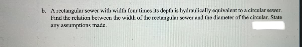 b. A rectangular sewer with width four times its depth is hydraulically equivalent to a circular sewer.
Find the relation between the width of the rectangular sewer and the diameter of the circular. State
any assumptions made.
