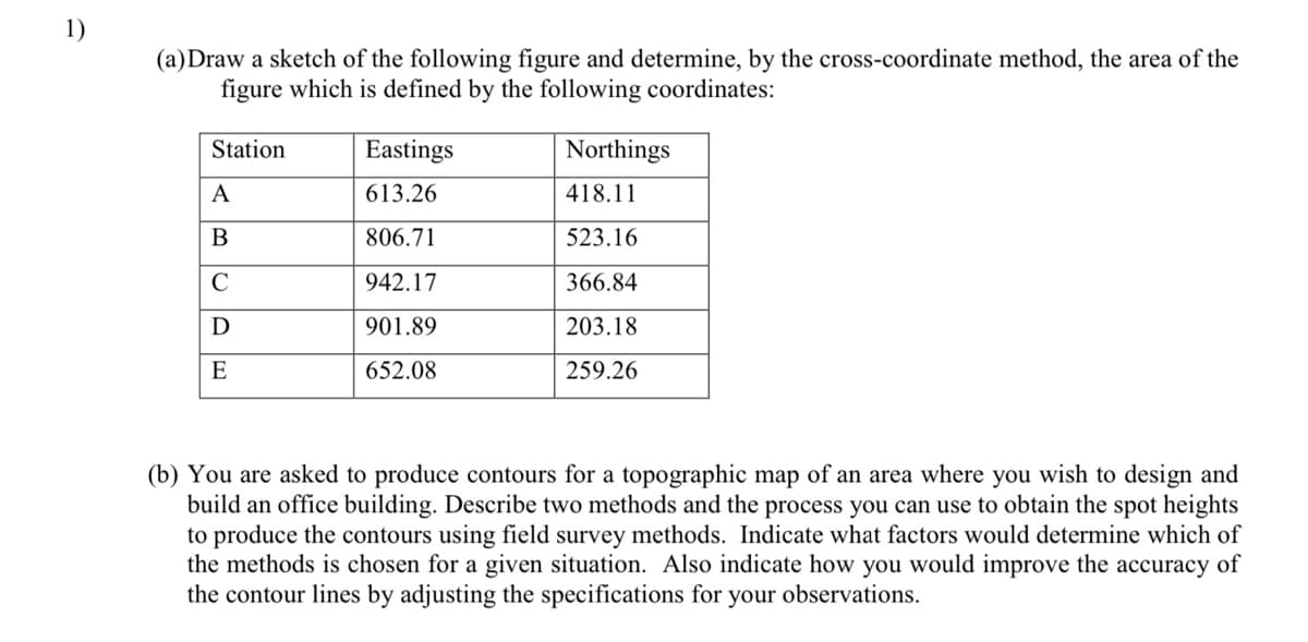 1)
(a)Draw a sketch of the following figure and determine, by the cross-coordinate method, the area of the
figure which is defined by the following coordinates:
Station
Eastings
Northings
A
613.26
418.11
В
806.71
523.16
C
942.17
366.84
901.89
203.18
E
652.08
259.26
(b) You are asked to produce contours for a topographic map of an area where you wish to design and
build an offi
building. Describe two methods and the process you can use to obtain the spot heights
to produce the contours using field survey methods. Indicate what factors would determine which of
the methods is chosen for a given situation. Also indicate how you would improve the accuracy of
the contour lines by adjusting the specifications for your observations.
