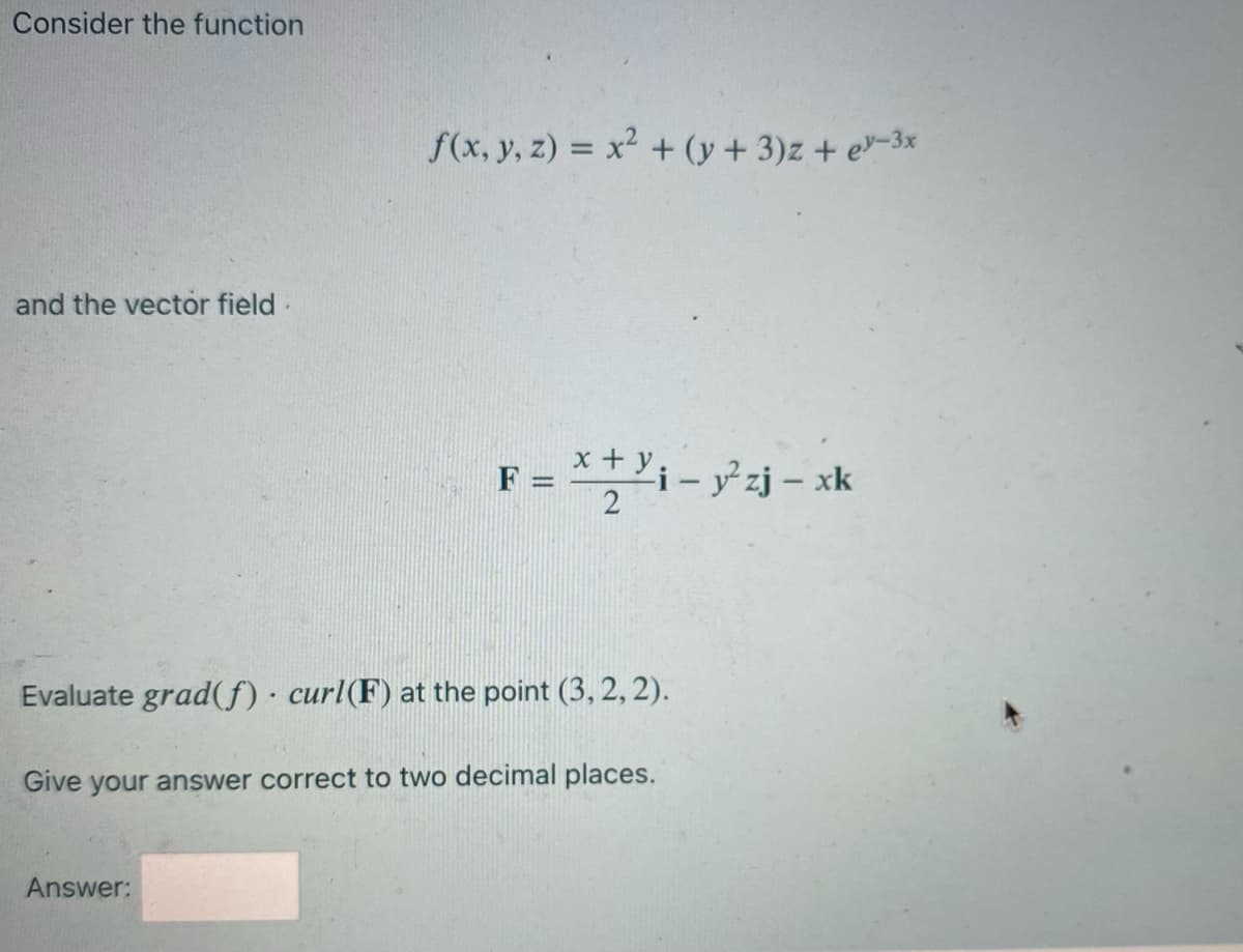 Consider the function
f(x, y, z) = x² + (y + 3)z + e-3x
and the vector field
F = *+ y,
2
i- y zj – xk
%3D
Evaluate grad(f) · curl(F) at the point (3, 2, 2).
Give your answer correct to two decimal places.
Answer:
