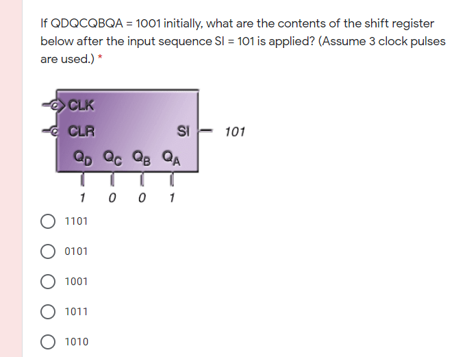 If QDQCQBQA = 1001 initially, what are the contents of the shift register
below after the input sequence SI = 101 is applied? (Assume 3 clock pulses
are used.) *
CLK
-d CLR
SI
101
QD Qc QB QA
1 0 0 1
1101
0101
1001
1011
O 1010
