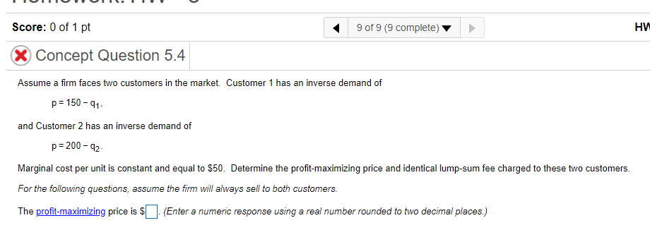 Score: 0 of 1 pt
9 of 9 (9 complete)
HW
Concept Question 5.4
Assume a firm faces two customers in the market. Customer 1 has an inverse demand of
p= 150 - 91.
and Customer 2 has an inverse demand of
p= 200 - 92-
Marginal cost per unit is constant and equal to $50. Determine the profit-maximizing price and identical lump-sum fee charged to these two customers.
For the following questions, assume the firm will always sell to both customers.
The profit-maximizing price is $. (Enter a numeric response using a real number rounded to two decimal places.)
