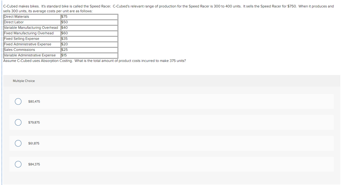 C-Cubed makes bikes. It's standard bike is called the Speed Racer. C-Cubed's relevant range of production for the Speed Racer is 300 to 400 units. It sells the Speed Racer for $750. When it produces and
sells 300 units, its average costs per unit are as follows:
Direct Materials
$75
Direct Labor
$50
Variable Manufacturing Overhead $40
Fixed Manufacturing Overhead
Fixed Selling Expense
Fixed Administrative Expense
Sales Commissions
Variable Administrative Expense
Assume C-Cubed uses Absorption Costing. What is the total amount of product costs incurred to make 375 units?
$60
$35
$20
$25
$15
Multiple Choice
$80,475
$79,875
$61,875
$84,375
