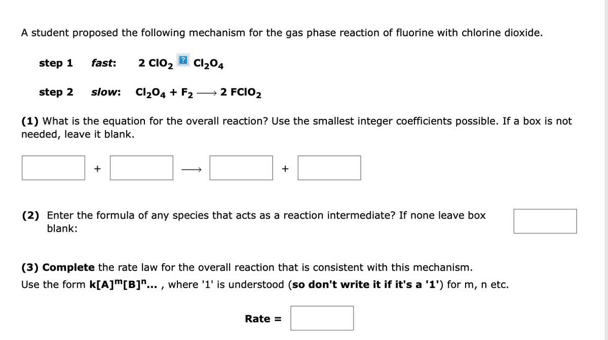 A student proposed the following mechanism for the gas phase reaction of fluorine with chlorine dioxide.
step 1
fast:
2 CIO2
Cl204
step 2
slow:
Cl204 + F2
→ 2 FCIO2
(1) What is the equation for the overall reaction? Use the smallest integer coefficients possible. If a box is not
needed, leave it blank.
+
+
(2) Enter the formula of any species that acts as a reaction intermediate? If none leave box
blank:
(3) Complete the rate law for the overall reaction that is consistent with this mechanism.
Use the form k[A]m[B]"... , where '1' is understood (so don't write it if it's a '1') for m, n etc.
Rate =
