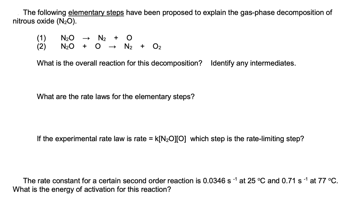 The following elementary steps have been proposed to explain the gas-phase decomposition of
nitrous oxide (N2O).
(1)
(2)
N20
N20
N2
+
+
N2
+
O2
What is the overall reaction for this decomposition? Identify any intermediates.
What are the rate laws for the elementary steps?
If the experimental rate law is rate = k[N2O][O] which step is the rate-limiting step?
The rate constant for a certain second order reaction is 0.0346 s -1 at 25 °C and 0.71 s 1 at 77 °C.
What is the energy of activation for this reaction?
