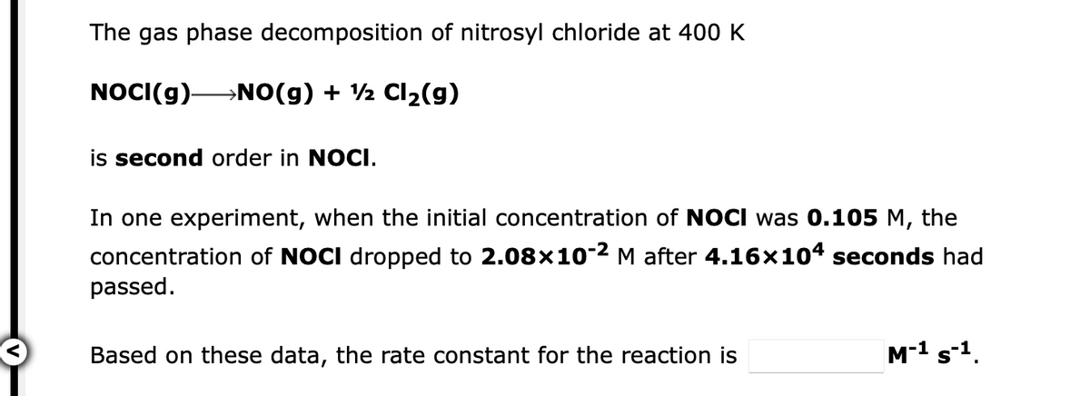 The gas phase decomposition of nitrosyl chloride at 400 K
NOCI(g)-
→NO(g) + ½ CI2(g)
is second order in NOCI.
In one experiment, when the initial concentration of NOCI was 0.105 M, the
concentration of NOCI dropped to 2.08x10-2 M after 4.16x104 seconds had
passed.
Based on these data, the rate constant for the reaction is
M-1 s-1.
