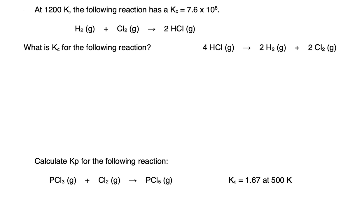 At 1200 K, the following reaction has a Ko = 7.6 x 108.
H2 (g) + Cl2 (g)
2 HCI (g)
What is K, for the following reaction?
4 HCI (g)
2 H2 (g)
2 Cl2 (g)
+
Calculate Kp for the following reaction:
PCI3 (g)
Cl2 (g)
PCI5 (g)
Kc = 1.67 at 500 K
+
