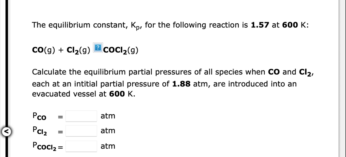 The equilibrium constant, Kp, for the following reaction is 1.57 at 600 K:
?
Co(g) + Cl2(g)
coCI2(g)
Calculate the equilibrium partial pressures of all species when CO and Cl2,
each at an intitial partial pressure of 1.88 atm, are introduced into an
evacuated vessel at 600 K.
Pco
atm
PCl2
atm
Pcocl2 =
atm
