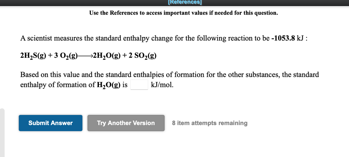 [References]
Use the References to access important values if needed for this question.
A scientist measures the standard enthalpy change for the following reaction to be -1053.8 kJ :
2H2S(g) + 3 O2(g)-
→2H2O(g) + 2 SO2(g)
Based on this value and the standard enthalpies of formation for the other substances, the standard
enthalpy of formation of H20(g) is
kJ/mol.
Submit Answer
Try Another Version
8 item attempts remaining
