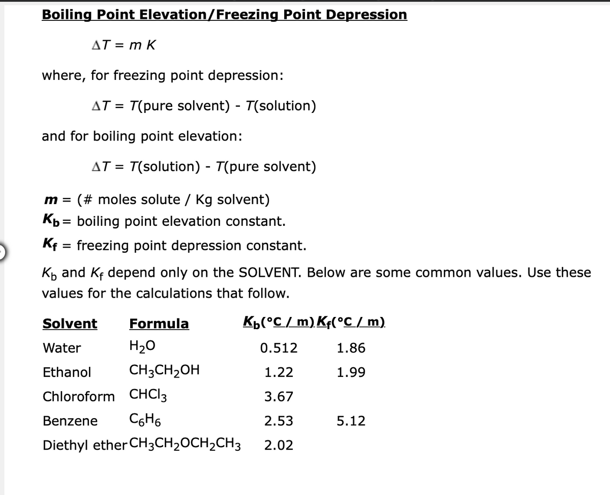 Boiling Point Elevation/Freezing Point Depression
AT = m K
where, for freezing point depression:
and for boiling point elevation:
m = (# moles solute / Kg solvent)
Kb = boiling point elevation constant.
Kf
=
freezing point depression constant.
K₁ and Kf depend only on the SOLVENT. Below are some common values. Use these
values for the calculations that follow.
Solvent
Formula
K₁(°C/ m) Kf(°C / m)
Water
H₂O
0.512
1.86
Ethanol
CH3CH₂OH
1.22
1.99
Chloroform CHCI 3
3.67
Benzene C6H6
2.53
5.12
Diethyl ether CH3CH₂OCH₂CH3
2.02
AT = T(pure solvent) - T(solution)
AT = T(solution) - T(pure solvent)