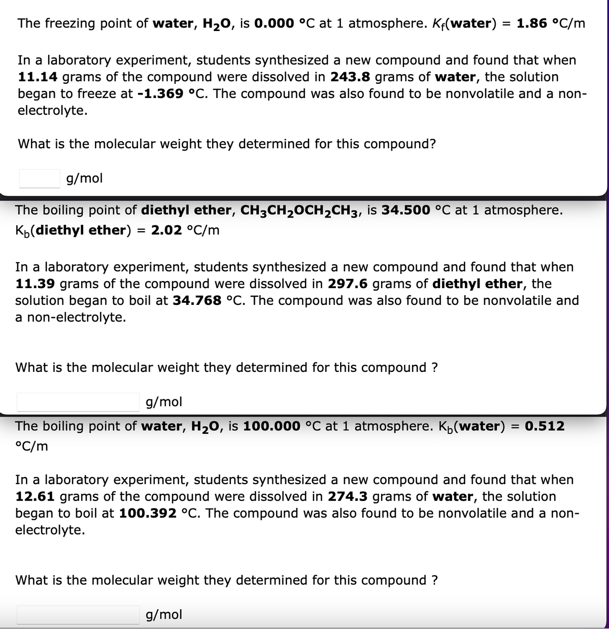 The freezing point of water, H₂O, is 0.000 °C at 1 atmosphere. Kf(water)
= 1.86 °C/m
In a laboratory experiment, students synthesized a new compound and found that when
11.14 grams of the compound were dissolved in 243.8 grams of water, the solution
began to freeze at -1.369 °C. The compound was also found to be nonvolatile and a non-
electrolyte.
What is the molecular weight they determined for this compound?
g/mol
The boiling point of diethyl ether, CH3CH₂CH₂CH3, is 34.500 °C at 1 atmosphere.
K(diethyl ether) = 2.02 °C/m
In a laboratory experiment, students synthesized a new compound and found that when
11.39 grams of the compound were dissolved in 297.6 grams of diethyl ether, the
solution began to boil at 34.768 °C. The compound was also found to be nonvolatile and
a non-electrolyte.
What is the molecular weight they determined for this compound?
g/mol
The boiling point of water, H₂O, is 100.000 °C at 1 atmosphere. K₁(water) = 0.512
°C/m
In a laboratory experiment, students synthesized a new compound and found that when
12.61 grams of the compound were dissolved in 274.3 grams of water, the solution
began to boil at 100.392 °C. The compound was also found to be nonvolatile and a non-
electrolyte.
What is the molecular weight they determined for this compound?
g/mol