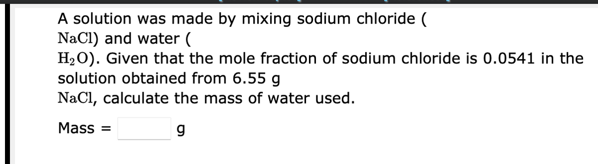 A solution was made by mixing sodium chloride (
NaCl) and water (
H2O). Given that the mole fraction of sodium chloride is 0.0541 in the
solution obtained from 6.55 g
NaCl, calculate the mass of water used.
Mass =
g
