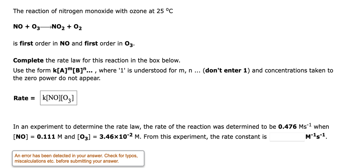 The reaction of nitrogen monoxide with ozone at 25 °C
NO + 03
→NO2 + 02
is first order in NO and first order in O3.
Complete the rate law for this reaction in the box below.
Use the form k[A]m[B]"... , where '1' is understood for m, n
the zero power do not appear.
(don't enter 1) and concentrations taken to
...
Rate =
k[NO][O3]
In an experiment to determine the rate law, the rate of the reaction was determined to be 0.476 Ms-1 when
3.46x10-2 M. From this experiment, the rate constant is
[NO] = 0.111 M and [03]
M-1s-1.
An error has been detected in your answer. Check for typos,
miscalculations etc. before submitting your answer.
