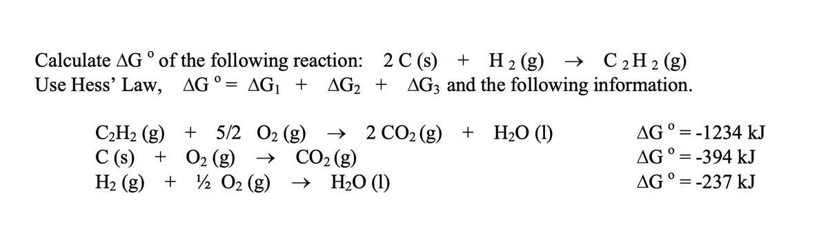 Calculate AG ° of the following reaction: 2 C (s) + H2 (g) → C2H2(g)
Use Hess' Law, AG°= AG1 +
AG2 + AG3 and the following information.
+ 5/2 02 (g)
C2H2 (g) +
С (s) + О2(g)
+ ½ O2 (g)
> 2 СО2(g) + H:0 (1)
CO2 (g)
> Н:0 (1)
ΔG
-1234 kJ
AG ° = -394 kJ
H2 (g)
AG ° = -237 kJ
%3D

