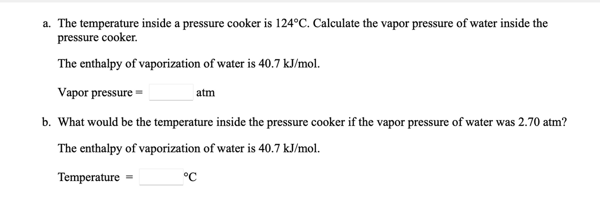 a. The temperature inside a pressure cooker is 124°C. Calculate the vapor pressure of water inside the
pressure cooker.
The enthalpy of vaporization of water is 40.7 kJ/mol.
Vapor pressure =
atm
b. What would be the temperature inside the pressure cooker if the vapor pressure of water was 2.70 atm?
The enthalpy of vaporization of water is 40.7 kJ/mol.
Temperature
°C
