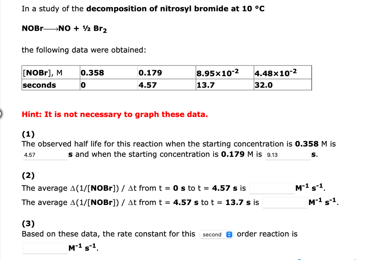 In a study of the decomposition of nitrosyl bromide at 10 °C
NOBR-
→NO + ½ Br2
the following data were obtained:
[NOB1], M
seconds
0.358
0.179
8.95x10-2
4.48x10-2
4.57
13.7
32.0
Hint: It is not necessary to graph these data.
(1)
The observed half life for this reaction when the starting concentration is 0.358 M is
4.57
s and when the starting concentration is 0.179 M is 9.13
S.
(2)
The average A(1/[NOBr]) / At from t
O s to t = 4.57 s is
M-1 s-1.
The average A(1/[NOBr]) / At from t = 4.57 s to t = 13.7 s is
M-1 s-1.
(3)
Based on these data, the rate constant for this second
O order reaction is
M-1 s-1.
