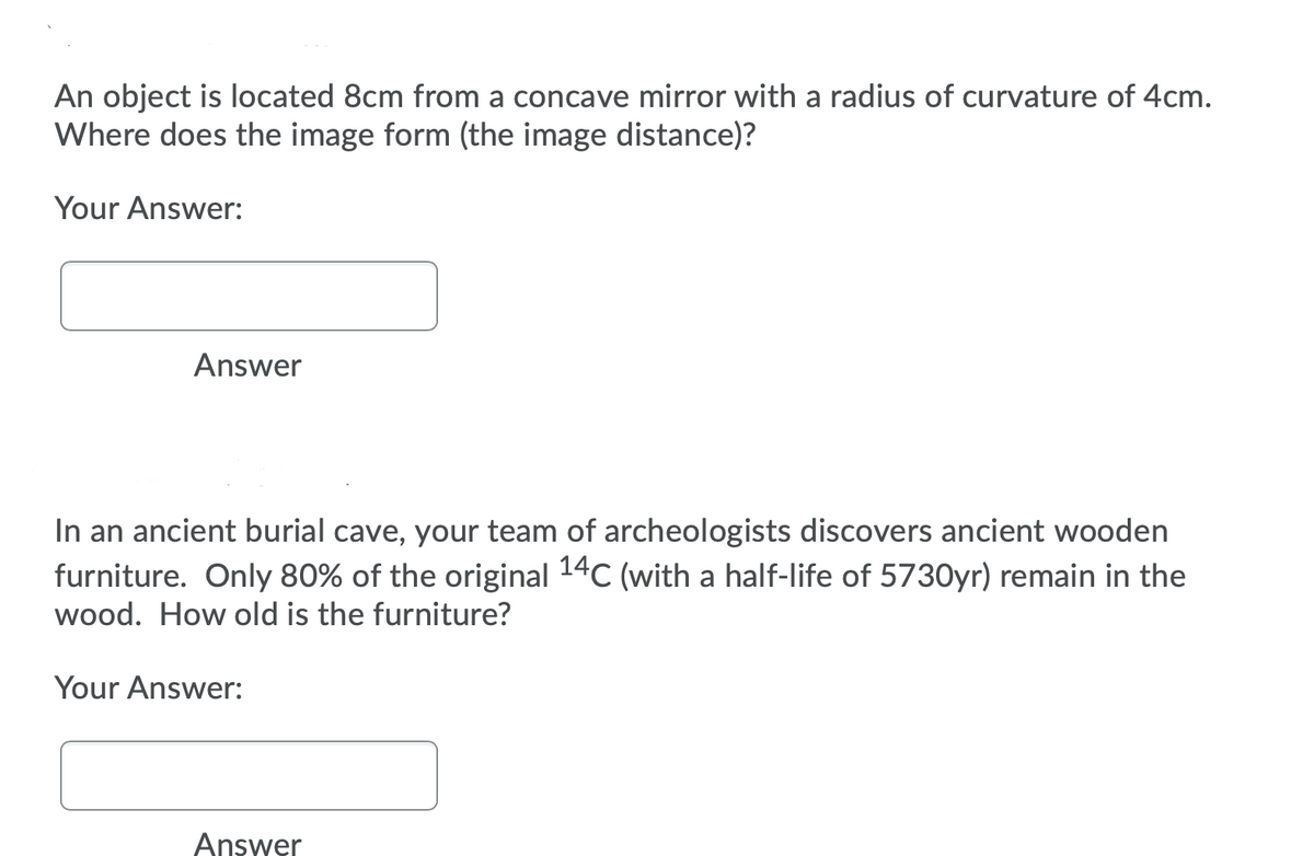 An object is located 8cm from a concave mirror with a radius of curvature of 4cm.
Where does the image form (the image distance)?
Your Answer:
Answer
In an ancient burial cave, your team of archeologists discovers ancient wooden
furniture. Only 80% of the original 14C (with a half-life of 5730yr) remain in the
wood. How old is the furniture?
Your Answer:
Answer
