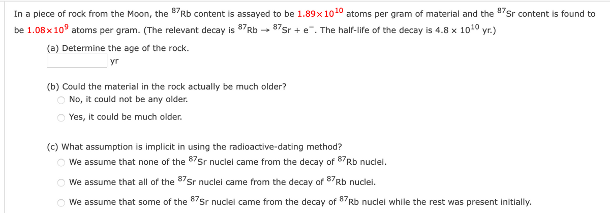 In a piece of rock from the Moon, the 8/Rb content is assayed to be 1.89×1010 atoms per gram of material and the 8/Sr content is found to
be 1.08x109 atoms per gram. (The relevant decay is
87Rb → 87Sr + e¯. The half-life of the decay is 4.8 x 10 yr.)
10
(a) Determine the age of the rock.
yr
(b) Could the material in the rock actually be much older?
No, it could not be any older.
Yes, it could be much older.
(c) What assumption is implicit in using the radioactive-dating method?
We assume that none of the 8/Sr nuclei came from the decay of 8/Rb nuclei.
We assume that all of the 8'Sr nuclei came from the decay of 8'Rb nuclei.
We assume that some of the 8Sr nuclei came from the decay of
87
Rb nuclei while the rest was present initially.
