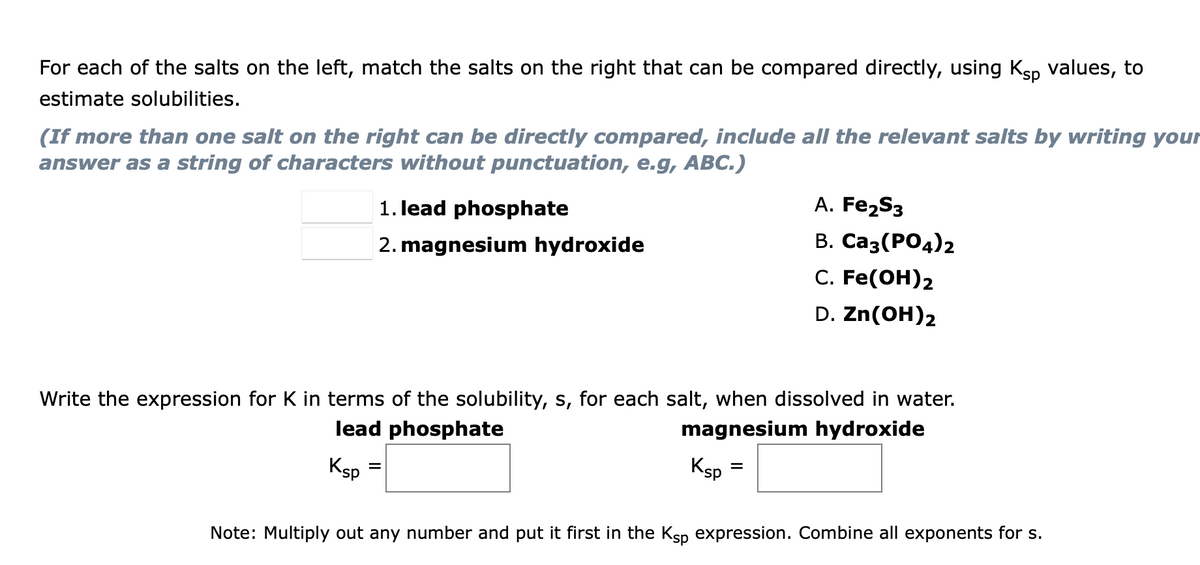 For each of the salts on the left, match the salts on the right that can be compared directly, using Ksp values, to
estimate solubilities.
(If more than one salt on the right can be directly compared, include all the relevant salts by writing your
answer as a string of characters without punctuation, e.g, ABC.)
1. lead phosphate
A. Fe2S3
В. Саз (РОд)2
С. Fe(ОH)2
2. magnesium hydroxide
D. Zn(OH)2
Write the expression for K in terms of the solubility, s, for each salt, when dissolved in water.
lead phosphate
magnesium hydroxide
Ksp
Ksp
Note: Multiply out any number and put it first in the Ksp expression. Combine all exponents for s.
