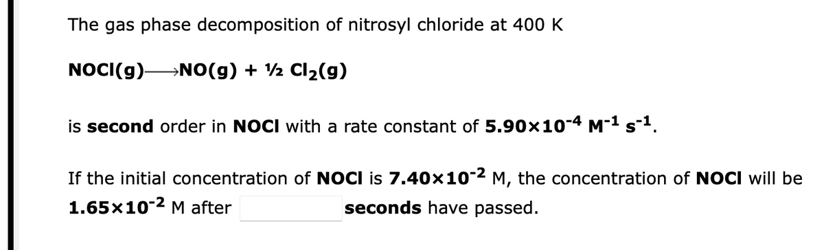 The gas phase decomposition of nitrosyl chloride at 400 K
NOCI(g)-
→NO(g) + ½ Cl2(g)
is second order in NOCI with a rate constant of 5.90x10-4 M-1 s1.
If the initial concentration of NOCI is 7.40x10-2 M, the concentration of NOCI will be
1.65x10-2 M after
seconds have passed.
