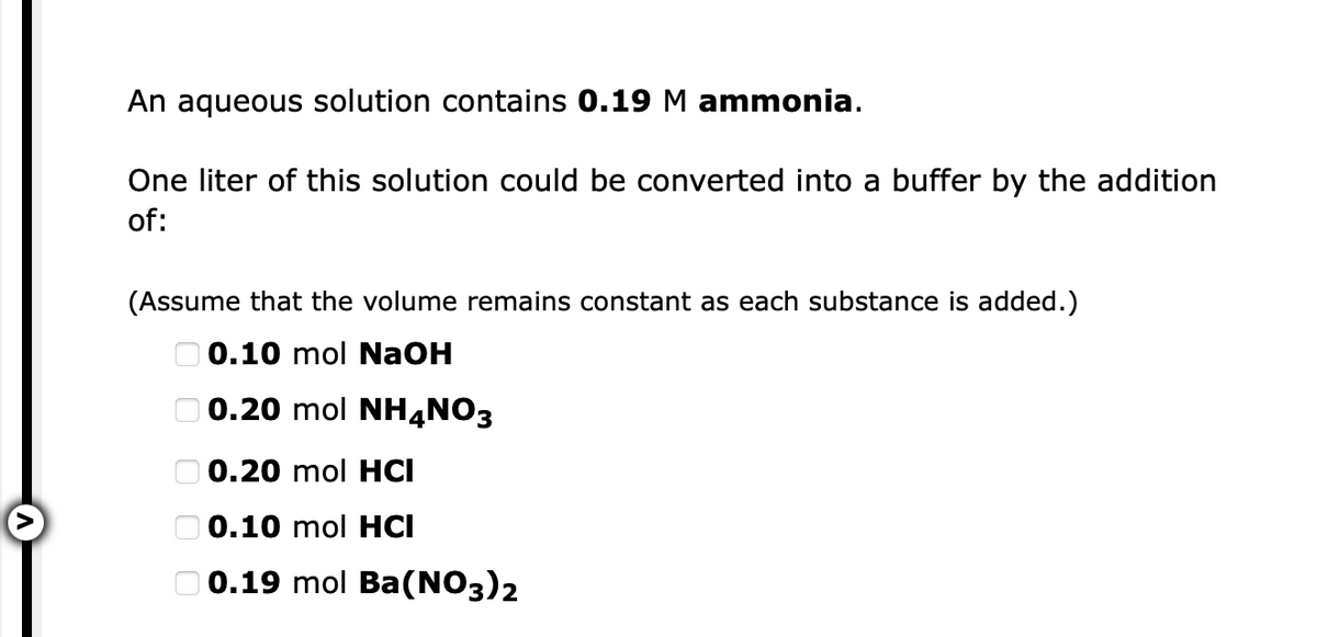 An aqueous solution contains 0.19 M ammonia.
One liter of this solution could be converted into a buffer by the addition
of:
(Assume that the volume remains constant as each substance is added.)
O 0.10 mol NaOH
O 0.20 mol NH4NO3
O 0.20 mol HCI
O 0.10 mol HCI
O 0.19 mol Ba(NO3)2
