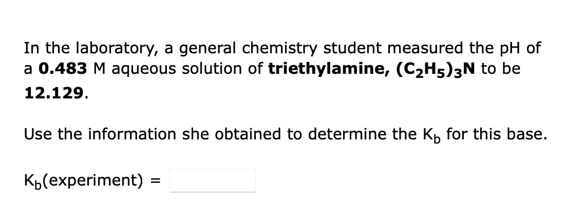 In the laboratory, a general chemistry student measured the pH of
a 0.483 M aqueous solution of triethylamine, (C2H5)3N to be
12.129.
Use the information she obtained to determine the K, for this base.
Kb(experiment) :
%3D
