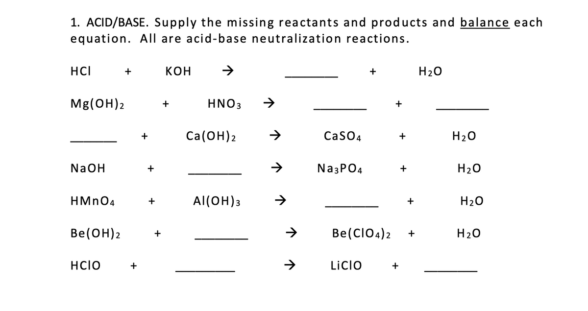 1. ACID/BASE. Supply the missing reactants and products and balance each
equation. All are acid-base neutralization reactions.
HCI
+
KOH
+
H20
Mg(OH)2
HNO3
+
+
Ca(ОН)2
CaSO4
H20
+
NaOH
+
Na3PO4
+
H20
HMN04
Al(OH)3
+
H20
Be(ОН)2
Be(CIO4) 2
H20
+
HCIO
LiCIO
+
