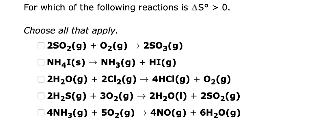 For which of the following reactions is AS° > 0.
Choose all that apply.
O 2s02(9) + O2(g) → 2503(g)
O NH4I(s) → NH3(g) + HI(g)
O 2H20(g) + 2C12(g) → 4HCI(g) + 02(g)
O 2H2S(g) + 302(g) → 2H20(1) + 2S02(g)
O 4NH3(g) + 502(g) → 4NO(g) + 6H20(g)
