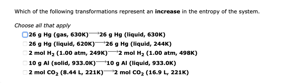 Which of the following transformations represent an increase in the entropy of the system.
Choose all that apply
026 g Hg (gas, 630K)
26 g Hg (liquid, 630K)
26 g Hg (liquid, 620K)
26 g Hg (liquid, 244K)
2 mol H2 (1.00 atm, 249K)
2 mol H2 (1.00 atm, 498K)
10 g Al (solid, 933.0K)-
10 g Al (liquid, 933.0K)
2 mol CO2 (8.44 L, 221K)
2 mol CO2 (16.9 L, 221K)
