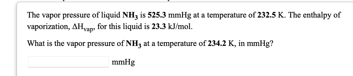 The vapor pressure of liquid NH3 is 525.3 mmHg at a temperature of 232.5 K. The enthalpy of
vaporization, AHvan, for this liquid is 23.3 kJ/mol.
vap
What is the vapor pressure of NH3 at a temperature of 234.2 K, in mmHg?
mmHg

