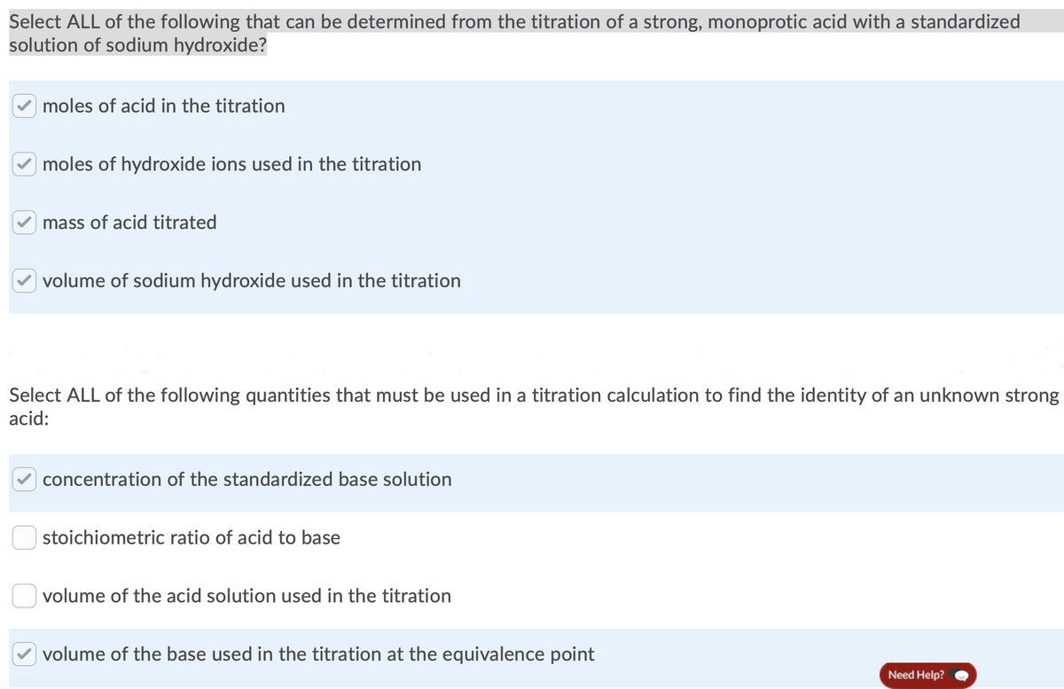 Select ALL of the following that can be determined from the titration of a strong, monoprotic acid with a standardized
solution of sodium hydroxide?
moles of acid in the titration
moles of hydroxide ions used in the titration
mass of acid titrated
| volume of sodium hydroxide used in the titration
Select ALL of the following quantities that must be used in a titration calculation to find the identity of an unknown strong
acid:
concentration of the standardized base solution
stoichiometric ratio of acid to base
volume of the acid solution used in the titration
volume of the base used in the titration at the equivalence point
Need Help?
